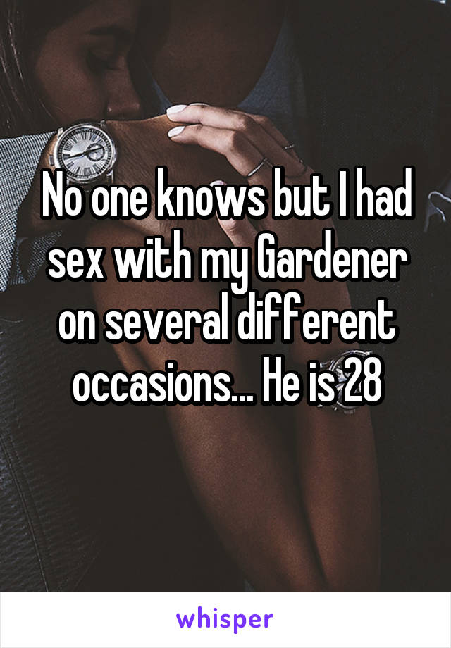 No one knows but I had sex with my Gardener on several different occasions... He is 28

