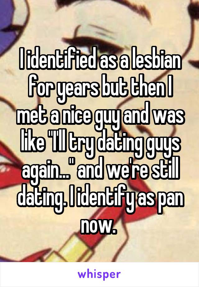I identified as a lesbian for years but then I met a nice guy and was like "I'll try dating guys again..." and we're still dating. I identify as pan now. 