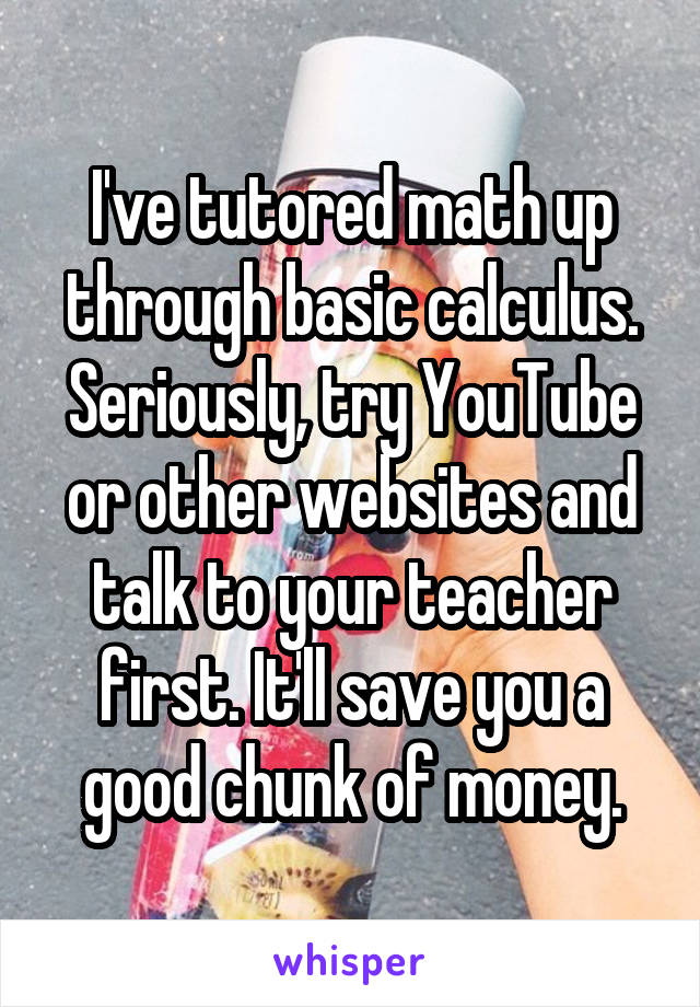 I've tutored math up through basic calculus. Seriously, try YouTube or other websites and talk to your teacher first. It'll save you a good chunk of money.