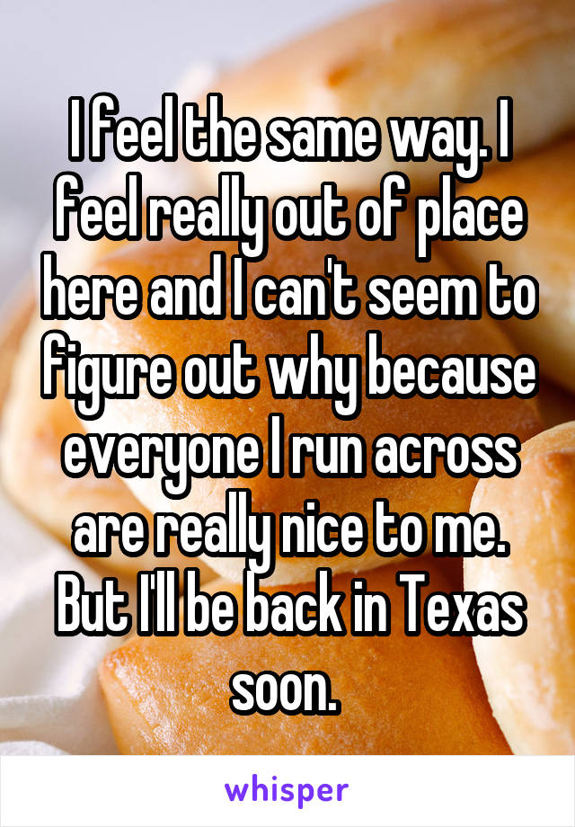 I feel the same way. I feel really out of place here and I can't seem to figure out why because everyone I run across are really nice to me. But I'll be back in Texas soon. 