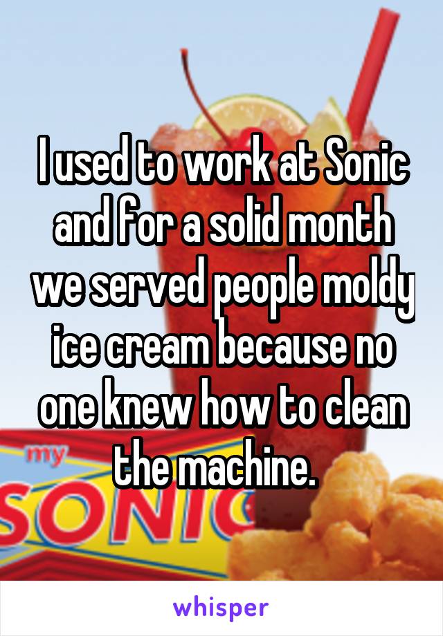 I used to work at Sonic and for a solid month we served people moldy ice cream because no one knew how to clean the machine.  