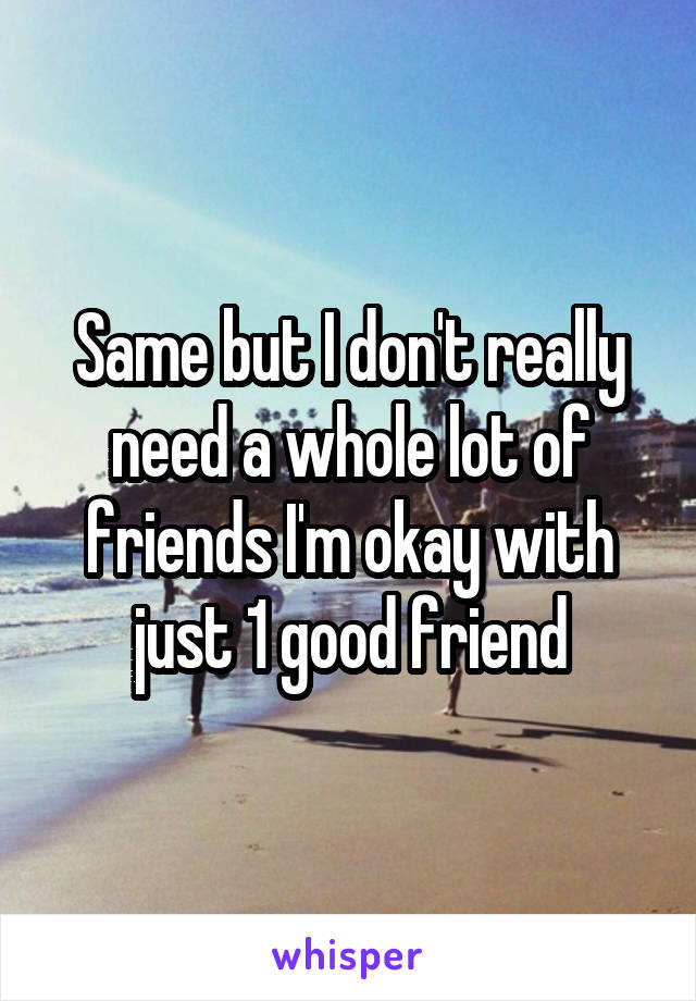 Same but I don't really need a whole lot of friends I'm okay with just 1 good friend