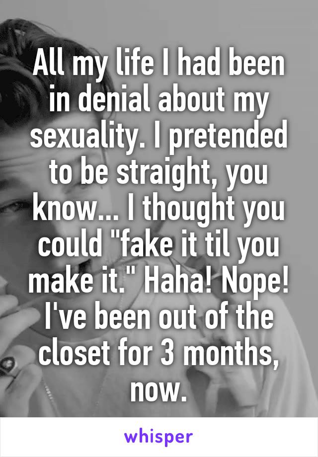 All my life I had been in denial about my sexuality. I pretended to be straight, you know... I thought you could "fake it til you make it." Haha! Nope! I've been out of the closet for 3 months, now.