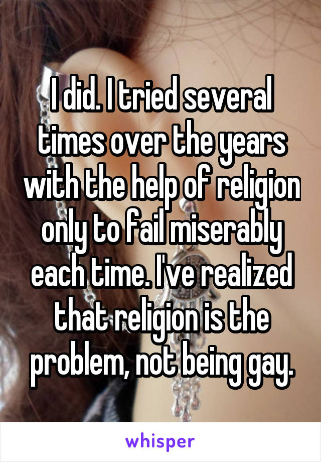 I did. I tried several times over the years with the help of religion only to fail miserably each time. I've realized that religion is the problem, not being gay.