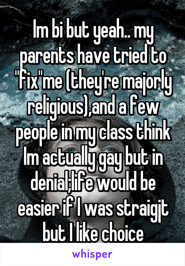Im bi but yeah.. my parents have tried to "fix"me (they're majorly religious),and a few people in my class think Im actually gay but in denial;life would be easier if I was straigjt but I like choice