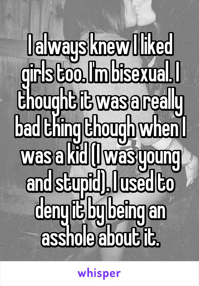 I always knew I liked girls too. I'm bisexual. I thought it was a really bad thing though when I was a kid (I was young and stupid). I used to deny it by being an asshole about it.