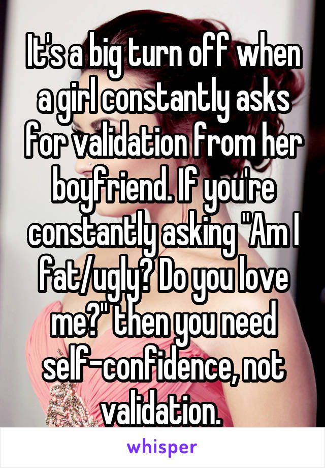 It's a big turn off when a girl constantly asks for validation from her boyfriend. If you're constantly asking "Am I fat/ugly? Do you love me?" then you need self-confidence, not validation. 