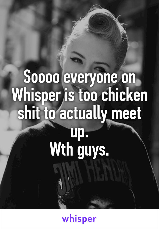 Soooo everyone on Whisper is too chicken shit to actually meet up.
Wth guys.