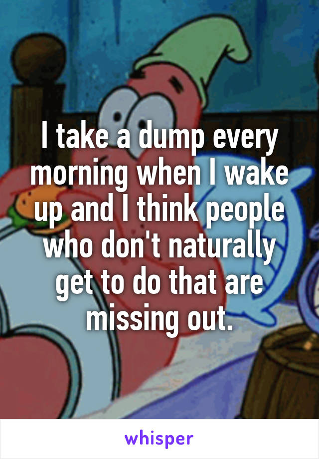 I take a dump every morning when I wake up and I think people who don't naturally get to do that are missing out.