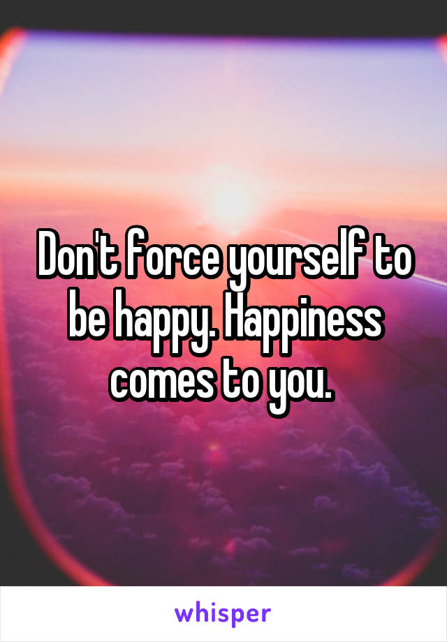 Don't force yourself to be happy. Happiness comes to you. 