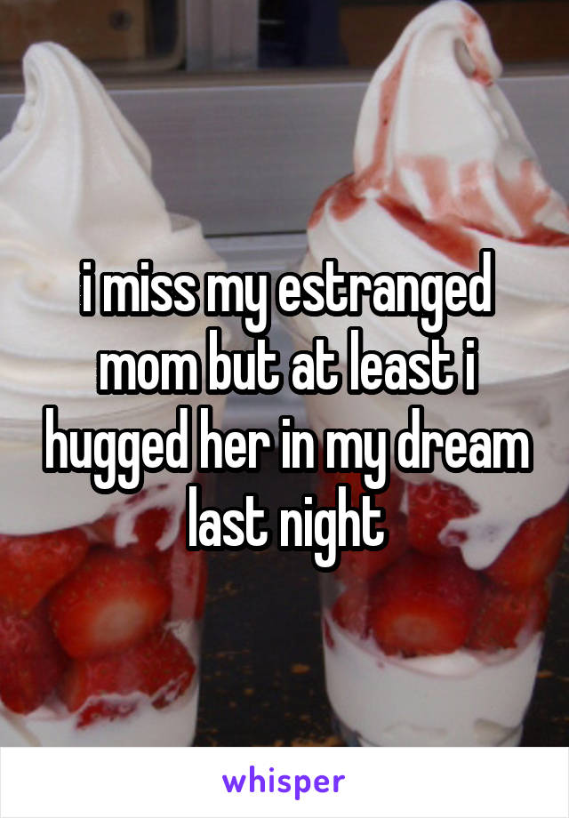 i miss my estranged mom but at least i hugged her in my dream last night