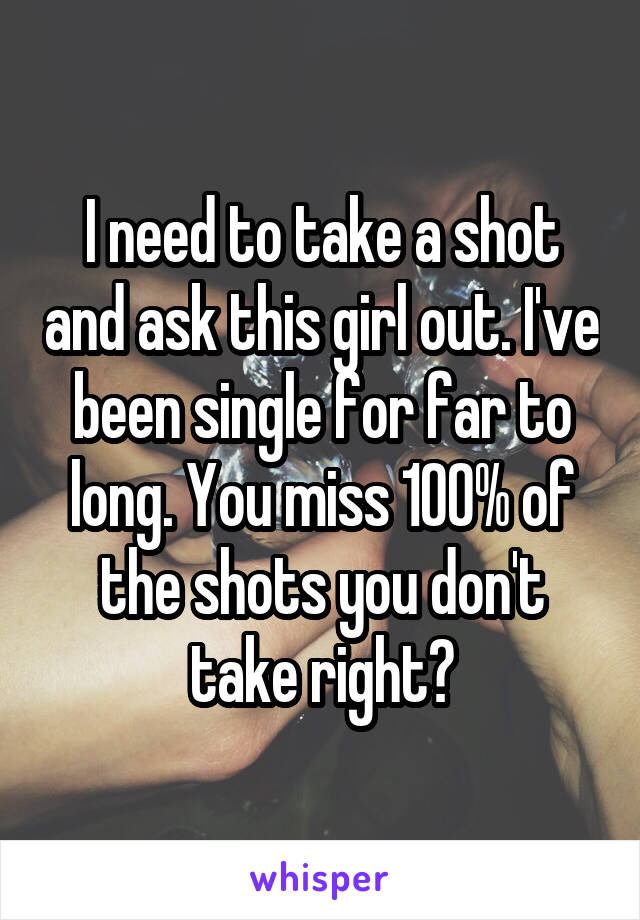 I need to take a shot and ask this girl out. I've been single for far to long. You miss 100% of the shots you don't take right?