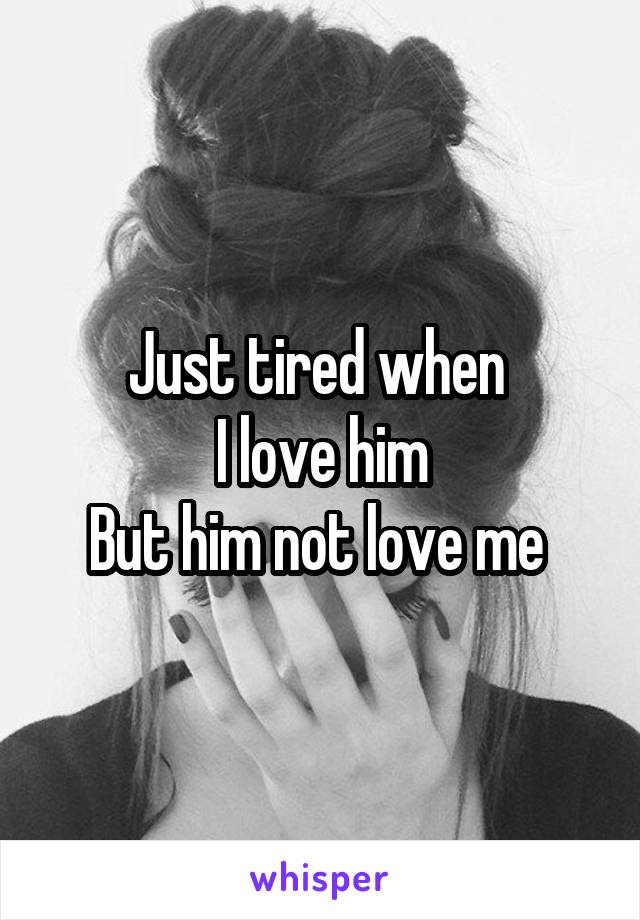 Just tired when 
I love him
But him not love me 