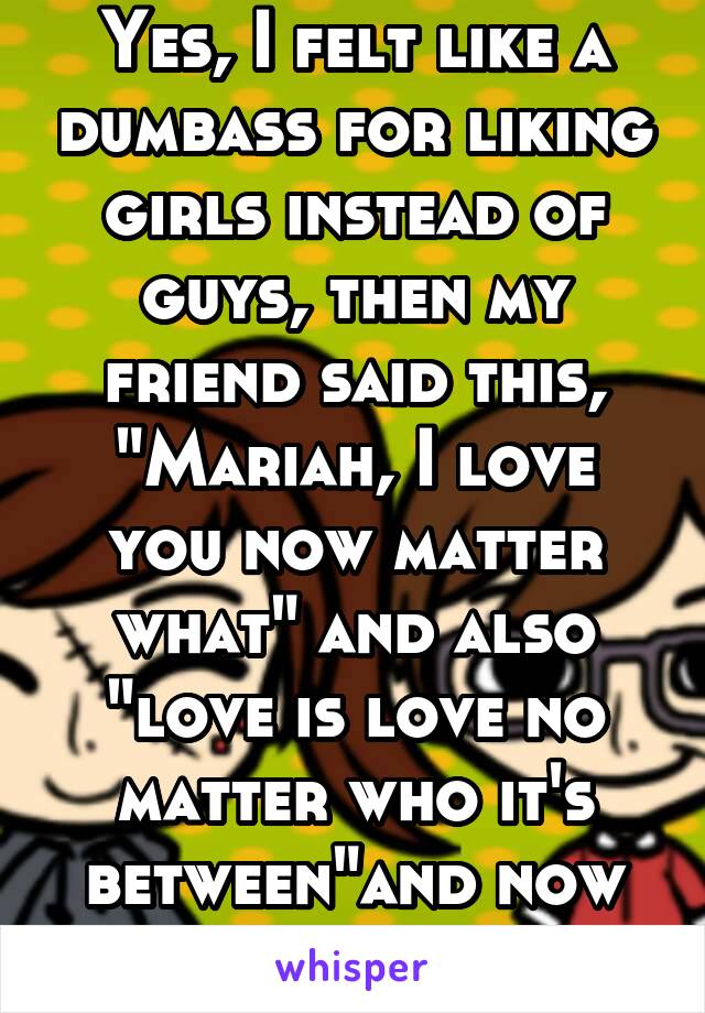 Yes, I felt like a dumbass for liking girls instead of guys, then my friend said this, "Mariah, I love you now matter what" and also "love is love no matter who it's between"and now I'm happy being me