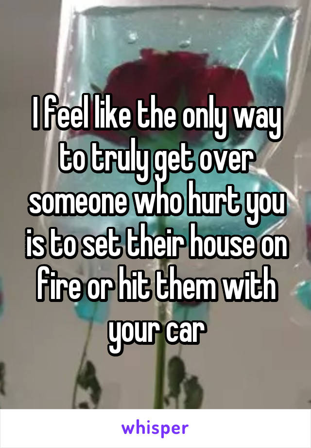 I feel like the only way to truly get over someone who hurt you is to set their house on fire or hit them with your car