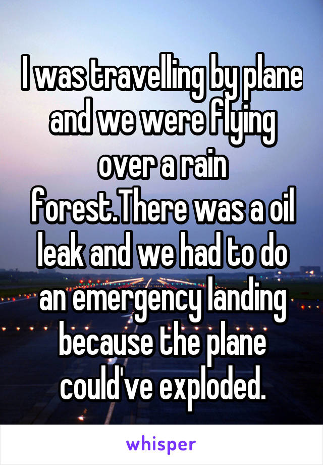 I was travelling by plane and we were flying over a rain forest.There was a oil leak and we had to do an emergency landing because the plane could've exploded.
