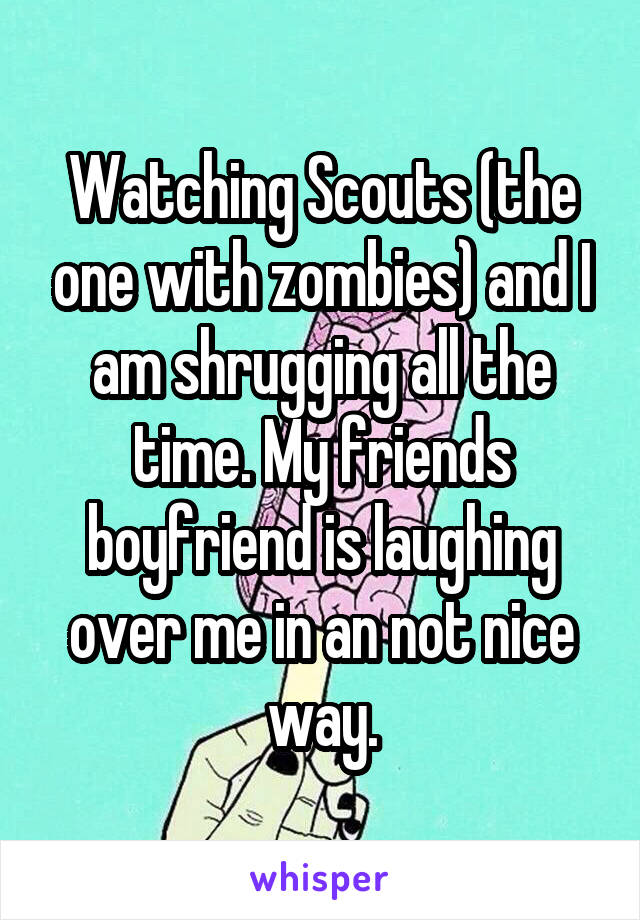 Watching Scouts (the one with zombies) and I am shrugging all the time. My friends boyfriend is laughing over me in an not nice way.