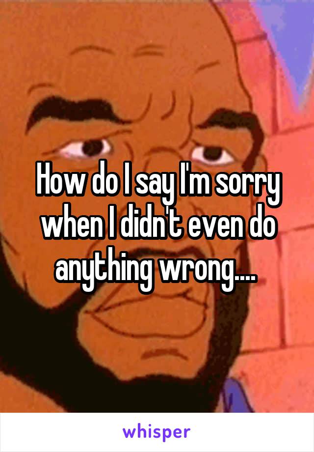 How do I say I'm sorry when I didn't even do anything wrong.... 