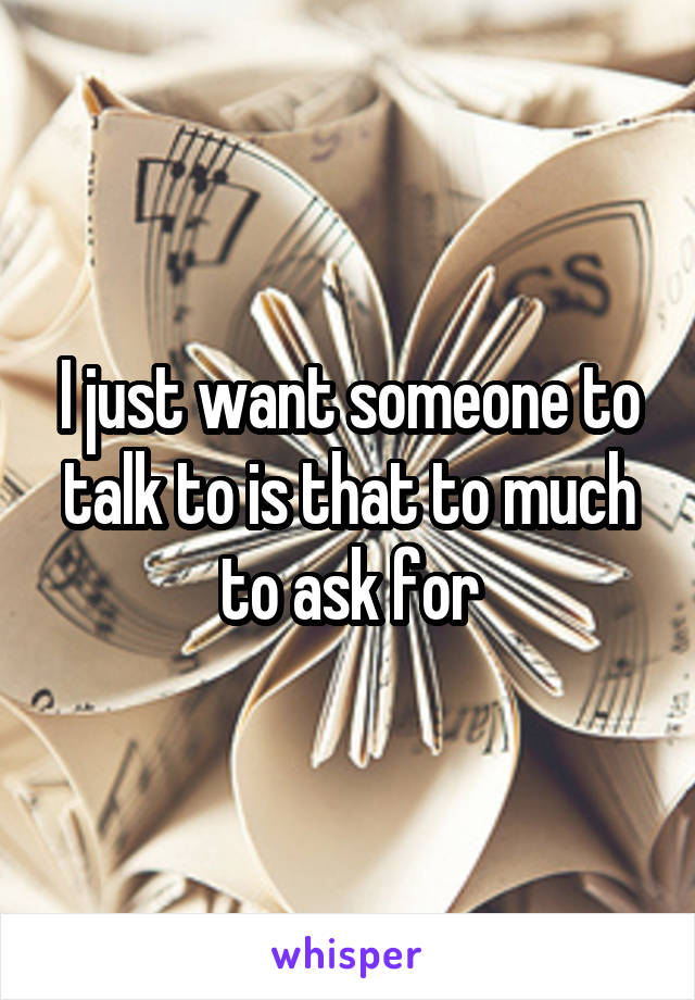 I just want someone to talk to is that to much to ask for
