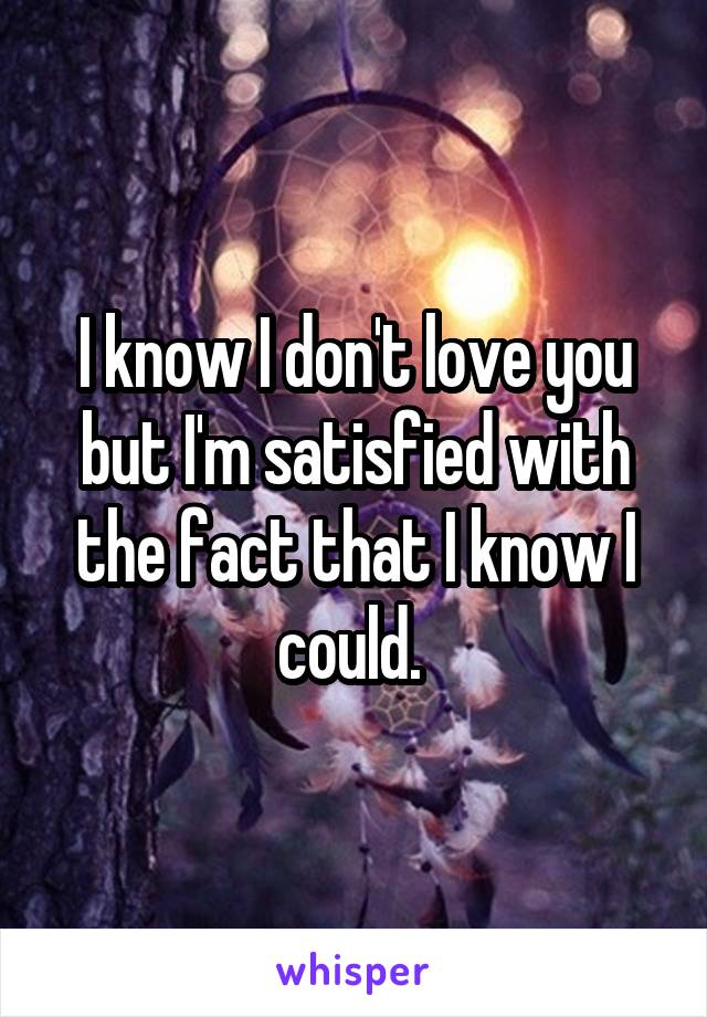 I know I don't love you but I'm satisfied with the fact that I know I could. 