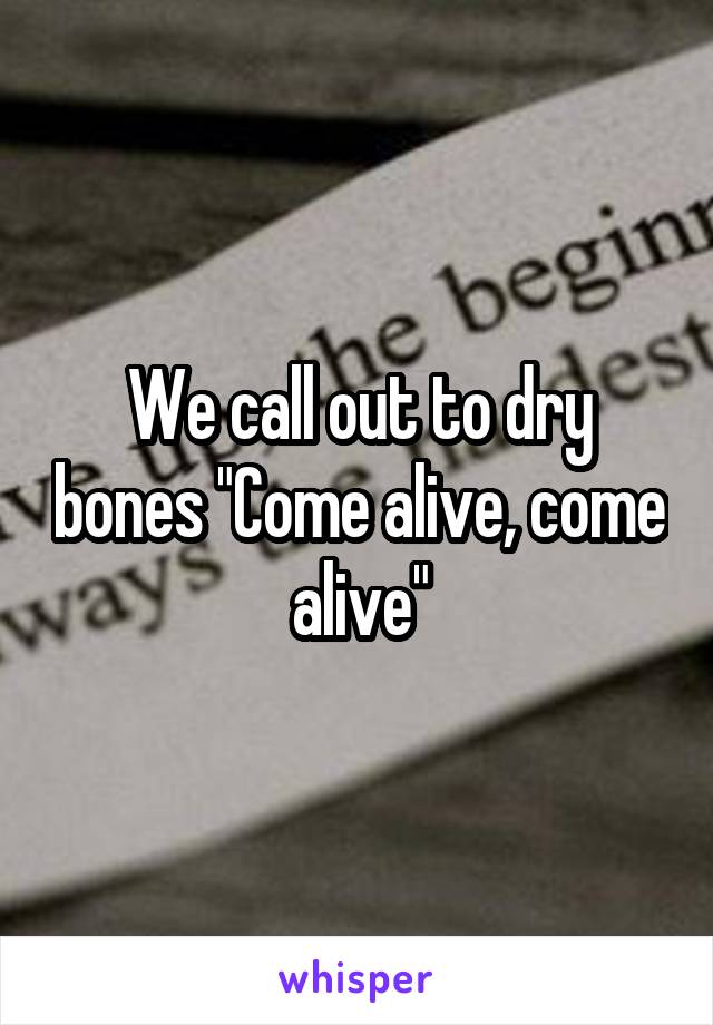 We call out to dry bones "Come alive, come alive"