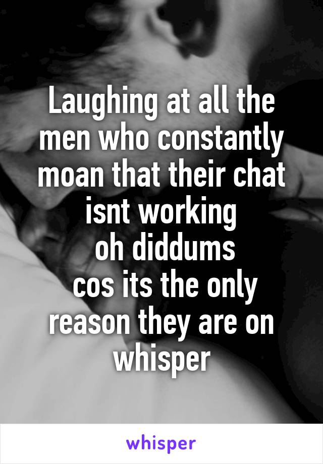 Laughing at all the men who constantly moan that their chat isnt working
 oh diddums
 cos its the only reason they are on whisper