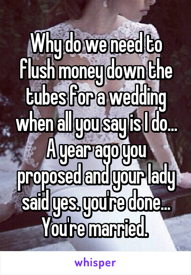 Why do we need to flush money down the tubes for a wedding when all you say is I do... A year ago you proposed and your lady said yes. you're done... You're married. 