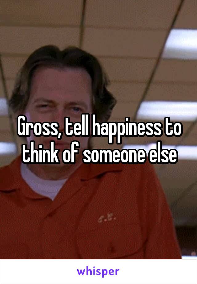 Gross, tell happiness to think of someone else