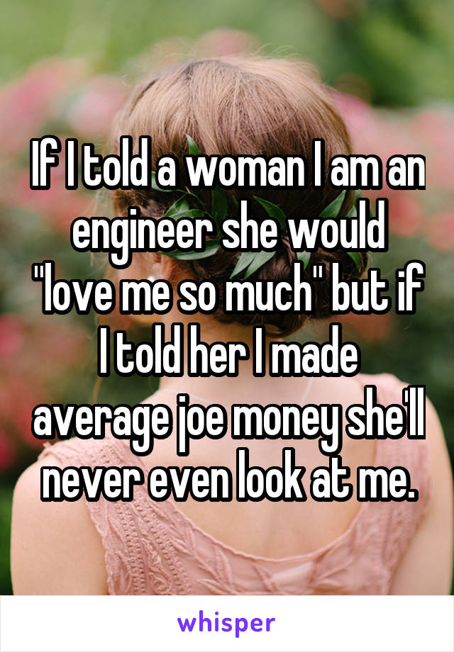 If I told a woman I am an engineer she would "love me so much" but if I told her I made average joe money she'll never even look at me.