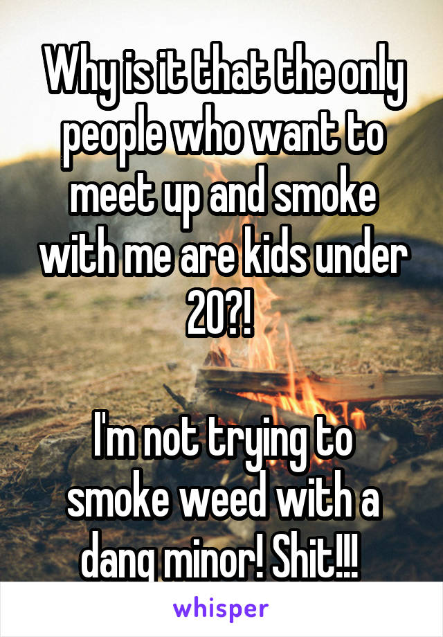 Why is it that the only people who want to meet up and smoke with me are kids under 20?! 

I'm not trying to smoke weed with a dang minor! Shit!!! 