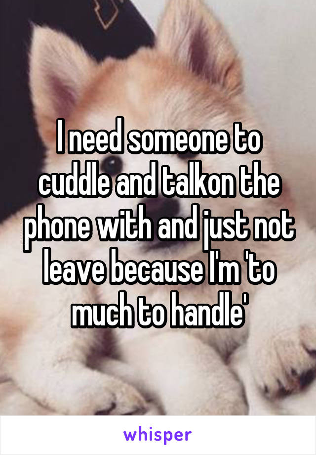 I need someone to cuddle and talkon the phone with and just not leave because I'm 'to much to handle'