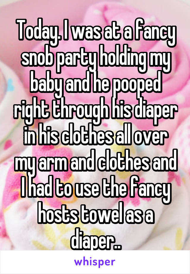 Today. I was at a fancy snob party holding my baby and he pooped right through his diaper in his clothes all over my arm and clothes and I had to use the fancy hosts towel as a diaper..