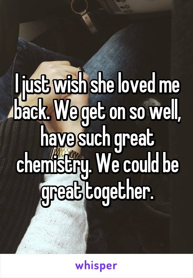 I just wish she loved me back. We get on so well, have such great chemistry. We could be great together.