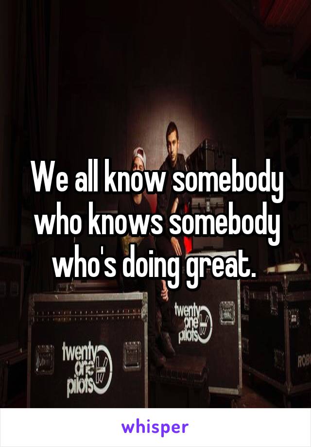 We all know somebody who knows somebody who's doing great. 