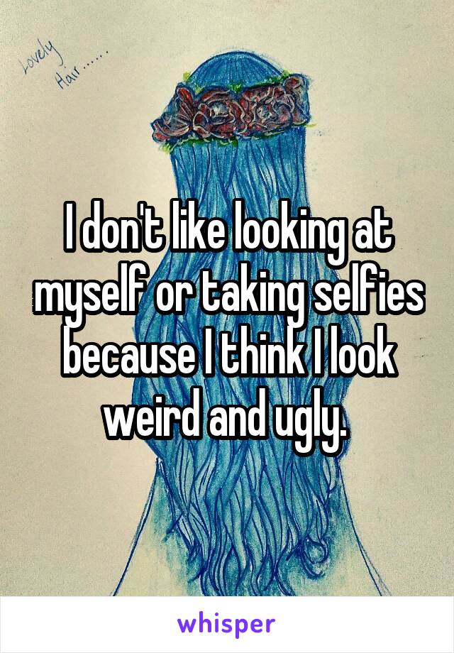 I don't like looking at myself or taking selfies because I think I look weird and ugly. 
