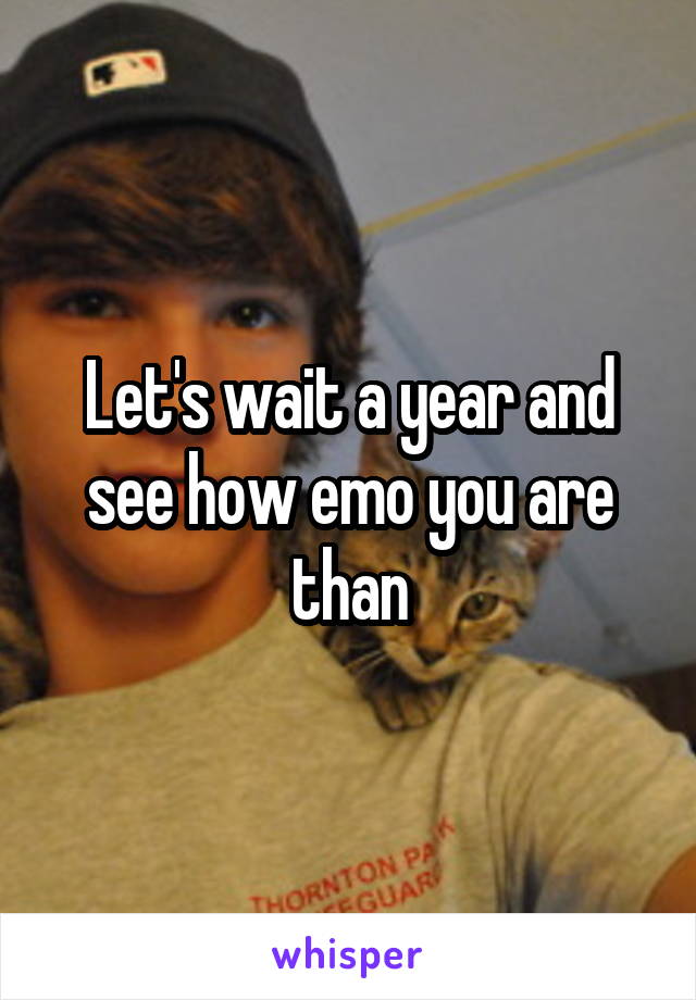 Let's wait a year and see how emo you are than