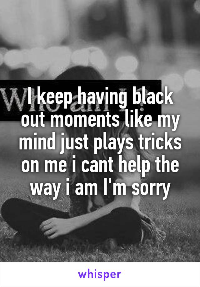 I keep having black out moments like my mind just plays tricks on me i cant help the way i am I'm sorry