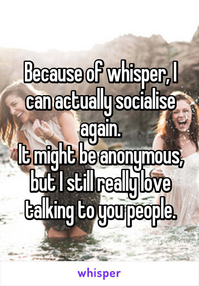 Because of whisper, I can actually socialise again.
It might be anonymous, but I still really love talking to you people.