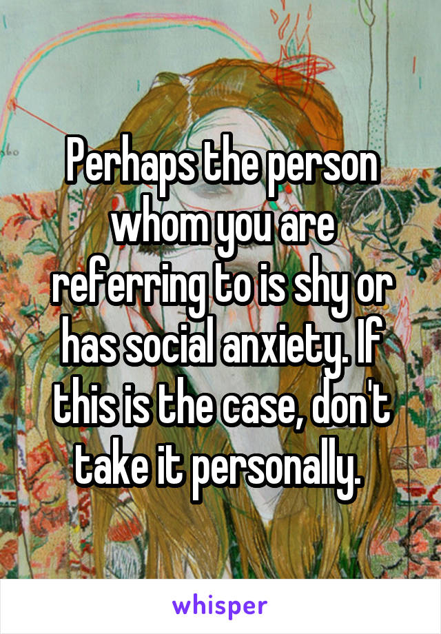 Perhaps the person whom you are referring to is shy or has social anxiety. If this is the case, don't take it personally. 