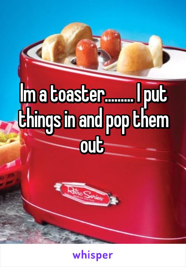 Im a toaster......... I put things in and pop them out 
