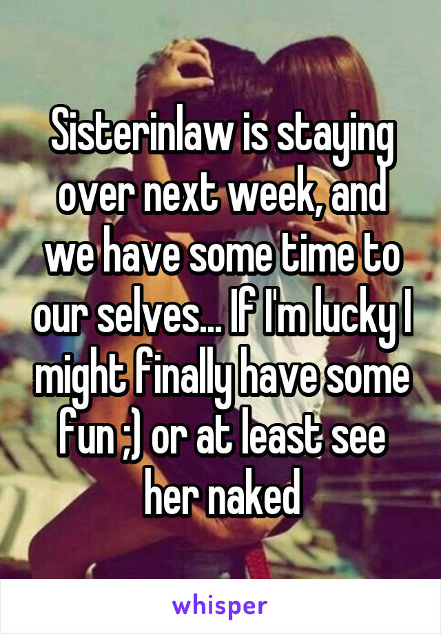 Sisterinlaw is staying over next week, and we have some time to our selves... If I'm lucky I might finally have some fun ;) or at least see her naked