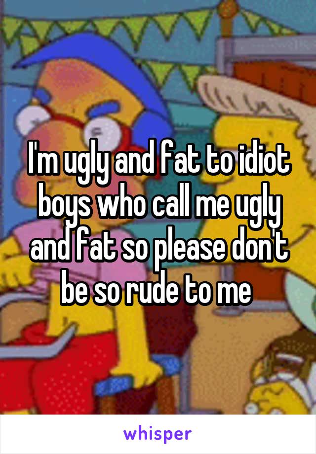 I'm ugly and fat to idiot boys who call me ugly and fat so please don't be so rude to me 