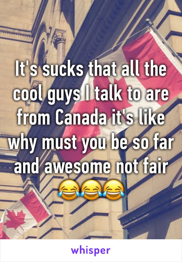 It's sucks that all the cool guys I talk to are from Canada it's like why must you be so far and awesome not fair     😂😂😂