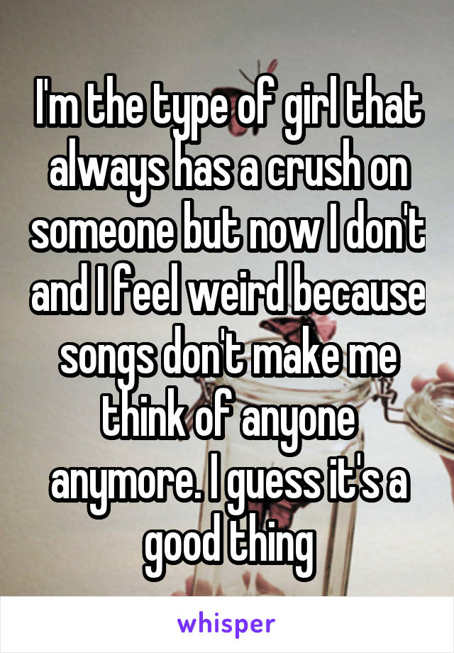 I'm the type of girl that always has a crush on someone but now I don't and I feel weird because songs don't make me think of anyone anymore. I guess it's a good thing