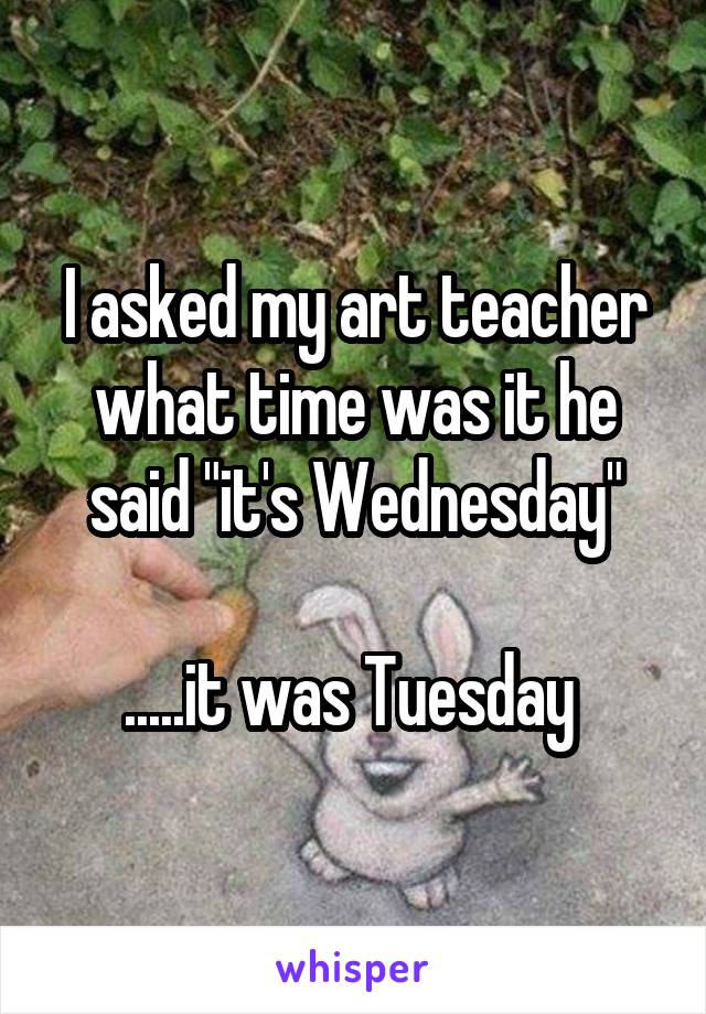 I asked my art teacher what time was it he said "it's Wednesday"

.....it was Tuesday 