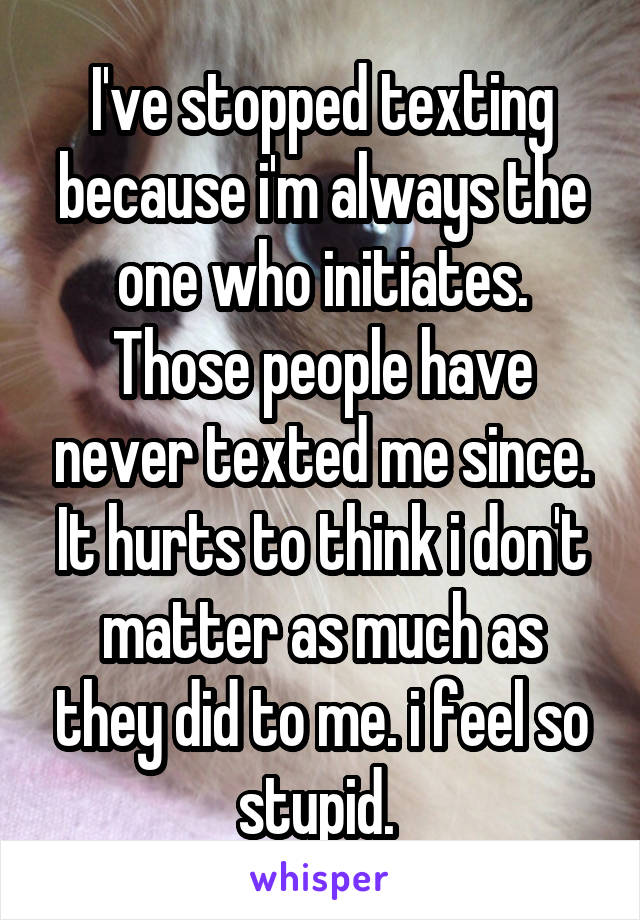 I've stopped texting because i'm always the one who initiates. Those people have never texted me since. It hurts to think i don't matter as much as they did to me. i feel so stupid. 