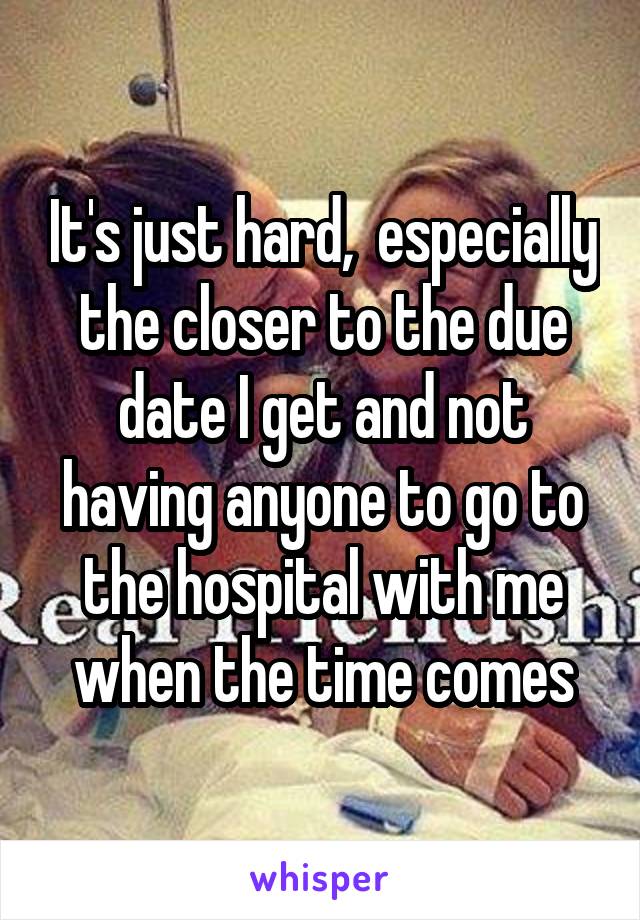 It's just hard,  especially the closer to the due date I get and not having anyone to go to the hospital with me when the time comes