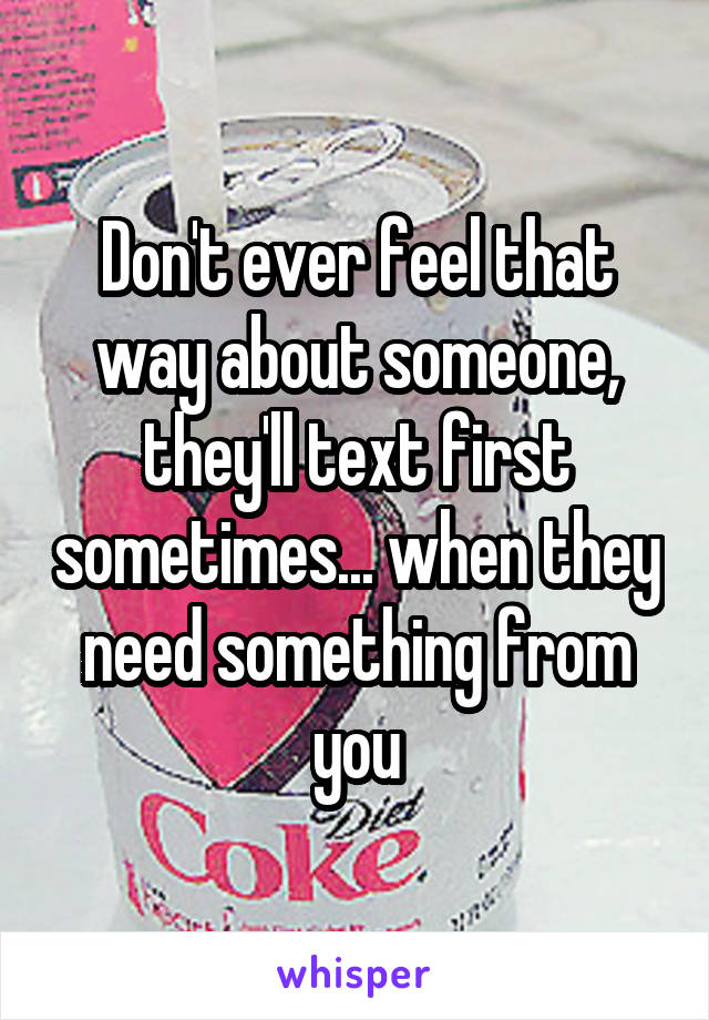 Don't ever feel that way about someone, they'll text first sometimes... when they need something from you