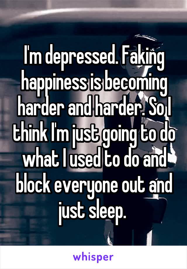 I'm depressed. Faking happiness is becoming harder and harder. So I think I'm just going to do what I used to do and block everyone out and just sleep. 