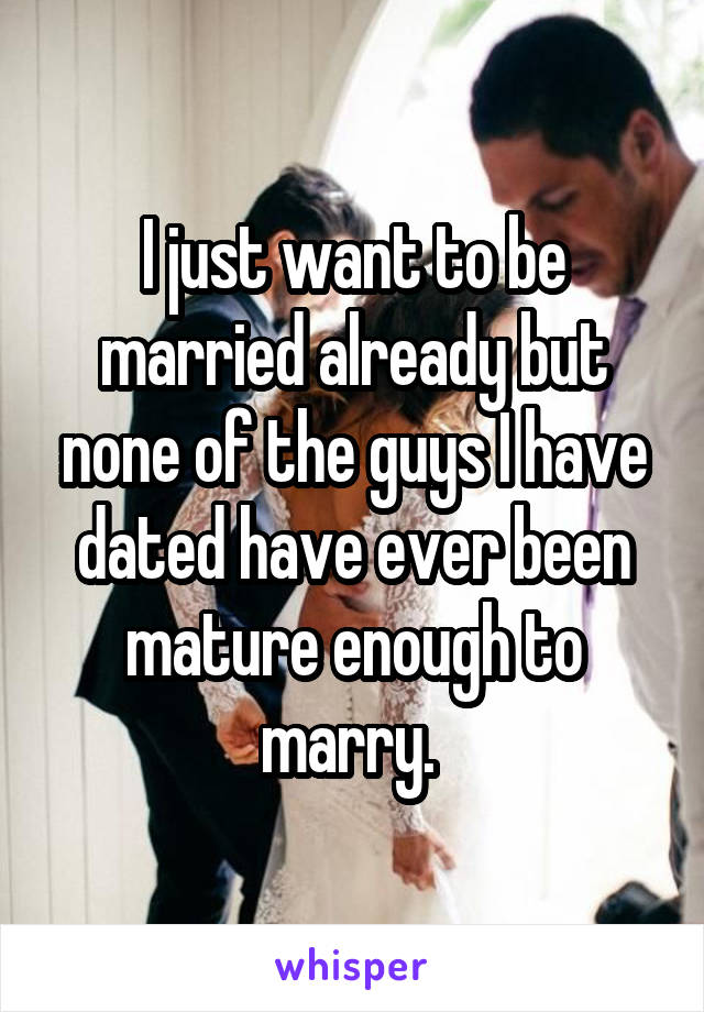I just want to be married already but none of the guys I have dated have ever been mature enough to marry. 